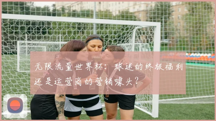 无限流量世界杯：球迷的终极福利还是运营商的营销噱头？