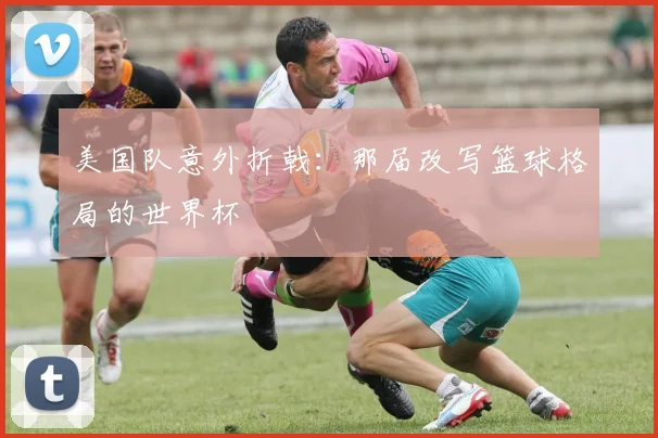 美国队意外折戟:那届改写篮球格局的世界杯