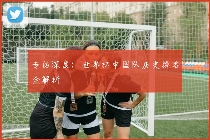 专访深度:世界杯中国队历史排名全解析
