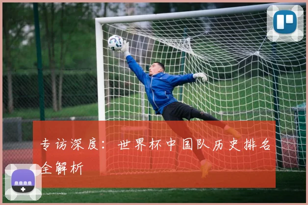 专访深度:世界杯中国队历史排名全解析