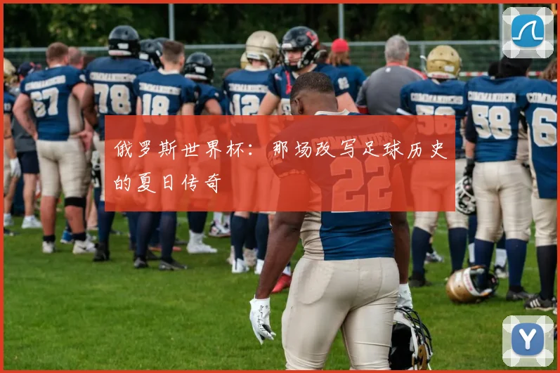 俄罗斯世界杯:那场改写足球历史的夏日传奇