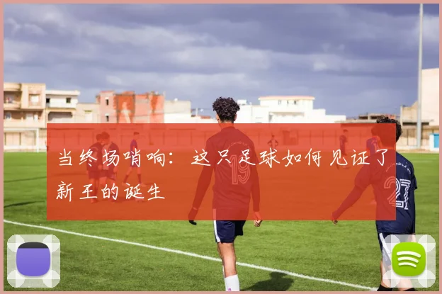 当终场哨响:这只足球如何见证了新王的诞生