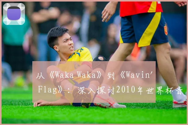 从《Waka Waka》到《Wavin' Flag》:深入探讨2010年世界杯音乐遗产