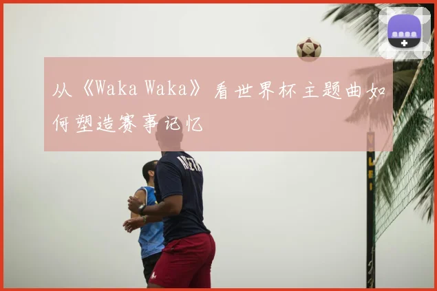 从《Waka Waka》看世界杯主题曲如何塑造赛事记忆