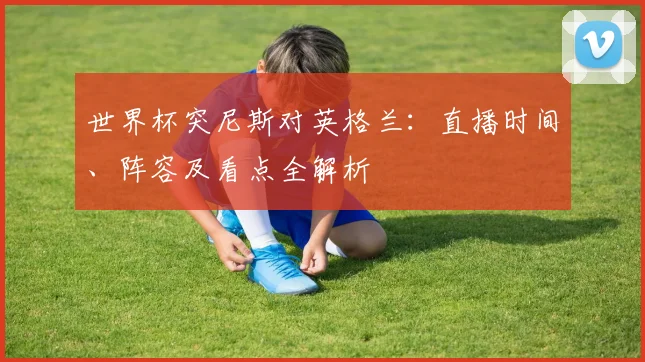 世界杯突尼斯对英格兰：直播时间、阵容及看点全解析