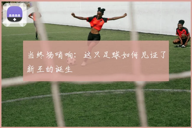 当终场哨响:这只足球如何见证了新王的诞生