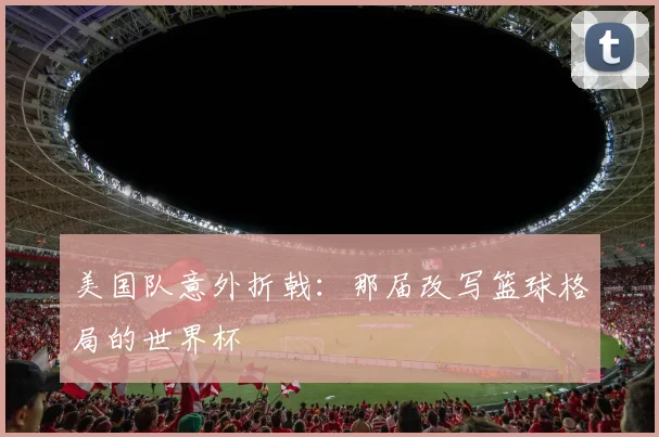 美国队意外折戟:那届改写篮球格局的世界杯