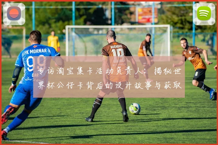 专访淘宝集卡活动负责人:揭秘世界杯公仔卡背后的设计故事与获取通道