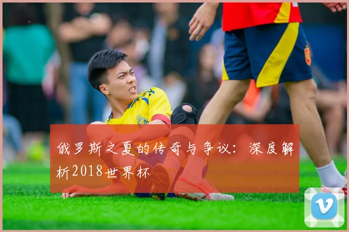 俄罗斯之夏的传奇与争议：深度解析2018世界杯