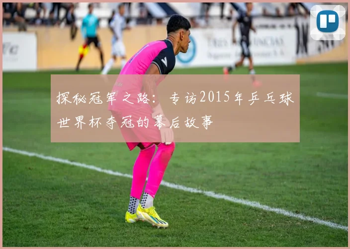 探秘冠军之路:专访2015年乒乓球世界杯夺冠的幕后故事