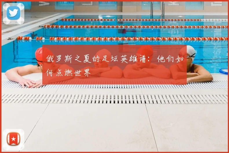 俄罗斯之夏的足坛英雄谱:他们如何点燃世界