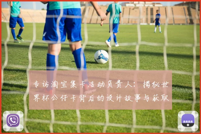 专访淘宝集卡活动负责人:揭秘世界杯公仔卡背后的设计故事与获取通道