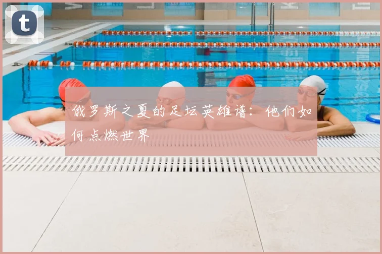 俄罗斯之夏的足坛英雄谱:他们如何点燃世界
